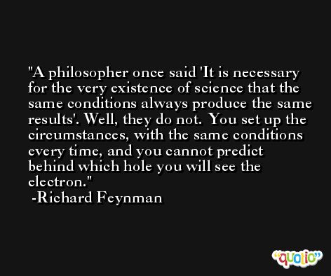 A philosopher once said 'It is necessary for the very existence of science that the same conditions always produce the same results'. Well, they do not. You set up the circumstances, with the same conditions every time, and you cannot predict behind which hole you will see the electron. -Richard Feynman