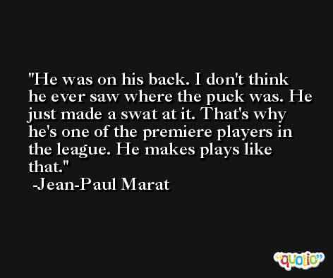 He was on his back. I don't think he ever saw where the puck was. He just made a swat at it. That's why he's one of the premiere players in the league. He makes plays like that. -Jean-Paul Marat