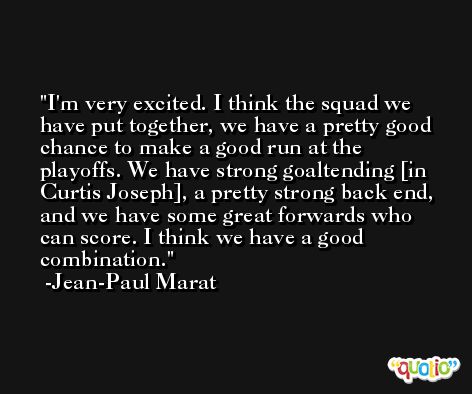 I'm very excited. I think the squad we have put together, we have a pretty good chance to make a good run at the playoffs. We have strong goaltending [in Curtis Joseph], a pretty strong back end, and we have some great forwards who can score. I think we have a good combination. -Jean-Paul Marat