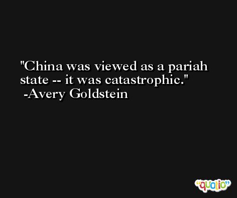 China was viewed as a pariah state -- it was catastrophic. -Avery Goldstein