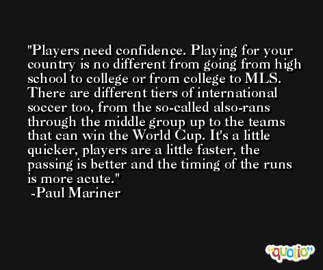 Players need confidence. Playing for your country is no different from going from high school to college or from college to MLS. There are different tiers of international soccer too, from the so-called also-rans through the middle group up to the teams that can win the World Cup. It's a little quicker, players are a little faster, the passing is better and the timing of the runs is more acute. -Paul Mariner
