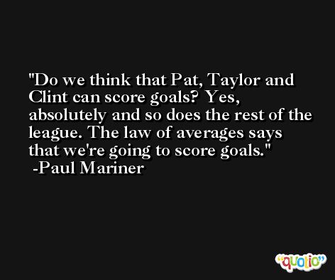 Do we think that Pat, Taylor and Clint can score goals? Yes, absolutely and so does the rest of the league. The law of averages says that we're going to score goals. -Paul Mariner