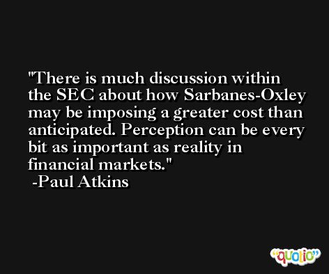 There is much discussion within the SEC about how Sarbanes-Oxley may be imposing a greater cost than anticipated. Perception can be every bit as important as reality in financial markets. -Paul Atkins