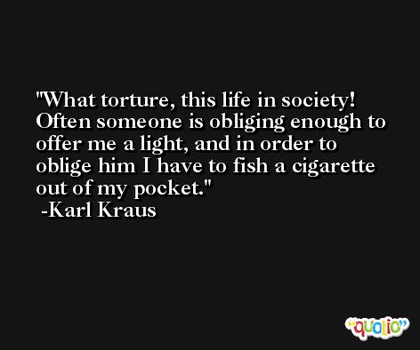 What torture, this life in society! Often someone is obliging enough to offer me a light, and in order to oblige him I have to fish a cigarette out of my pocket. -Karl Kraus