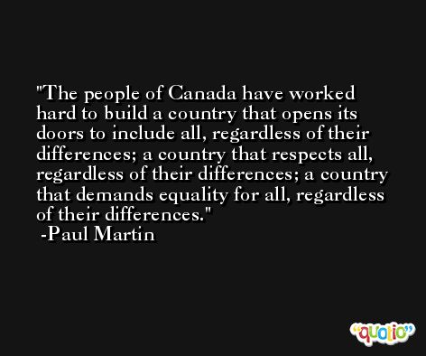 The people of Canada have worked hard to build a country that opens its doors to include all, regardless of their differences; a country that respects all, regardless of their differences; a country that demands equality for all, regardless of their differences. -Paul Martin