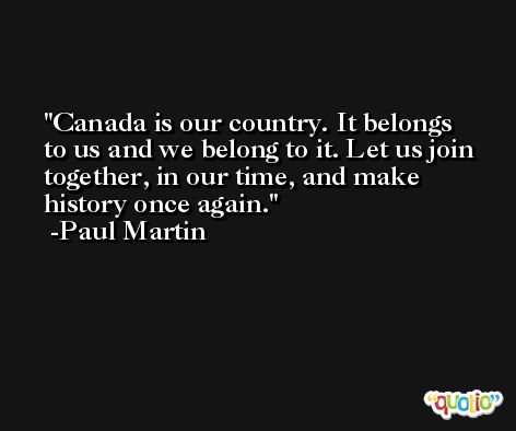 Canada is our country. It belongs to us and we belong to it. Let us join together, in our time, and make history once again. -Paul Martin