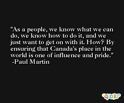 As a people, we know what we can do, we know how to do it, and we just want to get on with it. How? By ensuring that Canada's place in the world is one of influence and pride. -Paul Martin