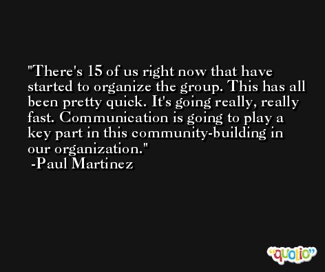 There's 15 of us right now that have started to organize the group. This has all been pretty quick. It's going really, really fast. Communication is going to play a key part in this community-building in our organization. -Paul Martinez