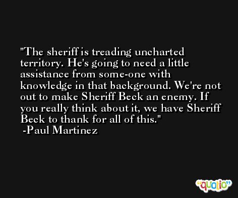 The sheriff is treading uncharted territory. He's going to need a little assistance from some-one with knowledge in that background. We're not out to make Sheriff Beck an enemy. If you really think about it, we have Sheriff Beck to thank for all of this. -Paul Martinez