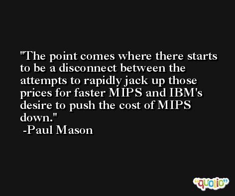 The point comes where there starts to be a disconnect between the attempts to rapidly jack up those prices for faster MIPS and IBM's desire to push the cost of MIPS down. -Paul Mason