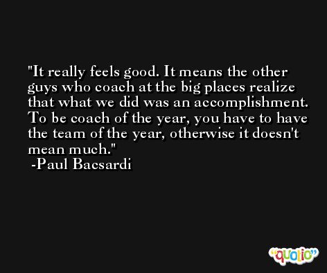 It really feels good. It means the other guys who coach at the big places realize that what we did was an accomplishment. To be coach of the year, you have to have the team of the year, otherwise it doesn't mean much. -Paul Bacsardi