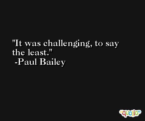 It was challenging, to say the least. -Paul Bailey