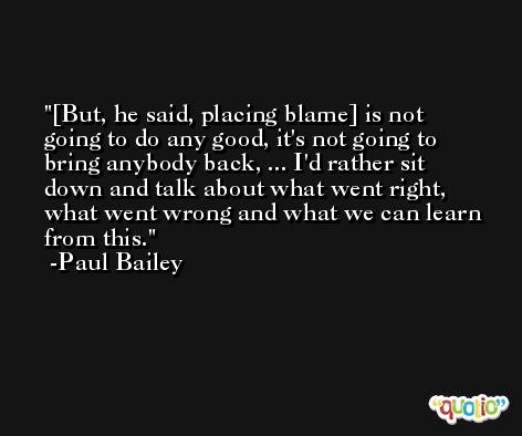 [But, he said, placing blame] is not going to do any good, it's not going to bring anybody back, ... I'd rather sit down and talk about what went right, what went wrong and what we can learn from this. -Paul Bailey