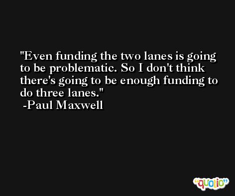 Even funding the two lanes is going to be problematic. So I don't think there's going to be enough funding to do three lanes. -Paul Maxwell