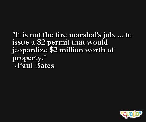 It is not the fire marshal's job, ... to issue a $2 permit that would jeopardize $2 million worth of property. -Paul Bates
