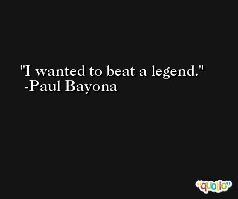 I wanted to beat a legend. -Paul Bayona