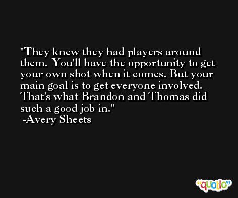 They knew they had players around them. You'll have the opportunity to get your own shot when it comes. But your main goal is to get everyone involved. That's what Brandon and Thomas did such a good job in. -Avery Sheets