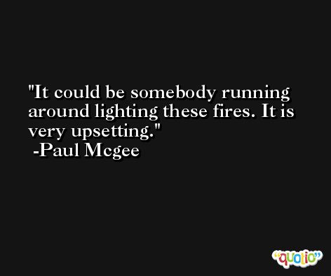 It could be somebody running around lighting these fires. It is very upsetting. -Paul Mcgee