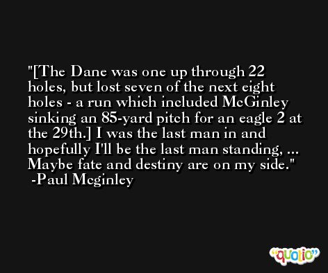 [The Dane was one up through 22 holes, but lost seven of the next eight holes - a run which included McGinley sinking an 85-yard pitch for an eagle 2 at the 29th.] I was the last man in and hopefully I'll be the last man standing, ... Maybe fate and destiny are on my side. -Paul Mcginley