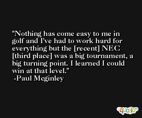 Nothing has come easy to me in golf and I've had to work hard for everything but the [recent] NEC [third place] was a big tournament, a big turning point. I learned I could win at that level. -Paul Mcginley