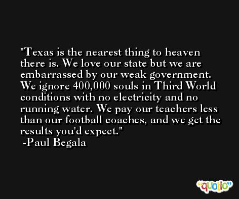 Texas is the nearest thing to heaven there is. We love our state but we are embarrassed by our weak government. We ignore 400,000 souls in Third World conditions with no electricity and no running water. We pay our teachers less than our football coaches, and we get the results you'd expect. -Paul Begala