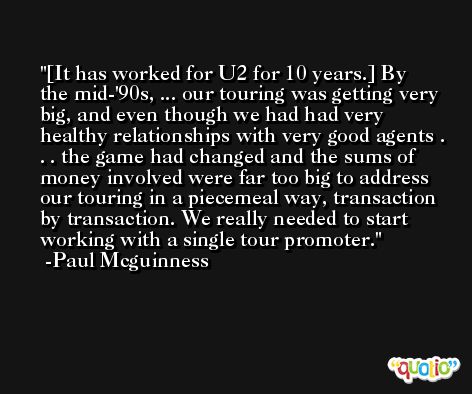 [It has worked for U2 for 10 years.] By the mid-'90s, ... our touring was getting very big, and even though we had had very healthy relationships with very good agents . . . the game had changed and the sums of money involved were far too big to address our touring in a piecemeal way, transaction by transaction. We really needed to start working with a single tour promoter. -Paul Mcguinness