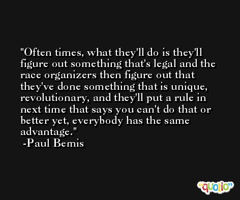 Often times, what they'll do is they'll figure out something that's legal and the race organizers then figure out that they've done something that is unique, revolutionary, and they'll put a rule in next time that says you can't do that or better yet, everybody has the same advantage. -Paul Bemis