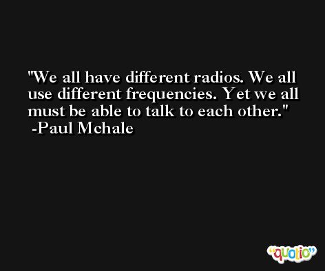 We all have different radios. We all use different frequencies. Yet we all must be able to talk to each other. -Paul Mchale