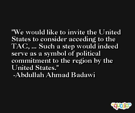 We would like to invite the United States to consider acceding to the TAC, ... Such a step would indeed serve as a symbol of political commitment to the region by the United States. -Abdullah Ahmad Badawi