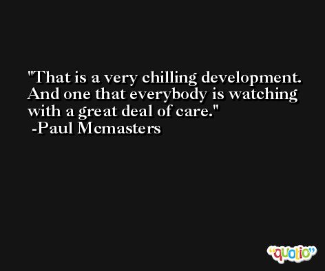 That is a very chilling development. And one that everybody is watching with a great deal of care. -Paul Mcmasters