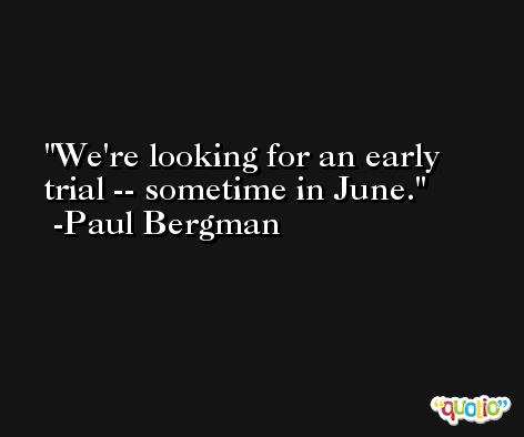 We're looking for an early trial -- sometime in June. -Paul Bergman