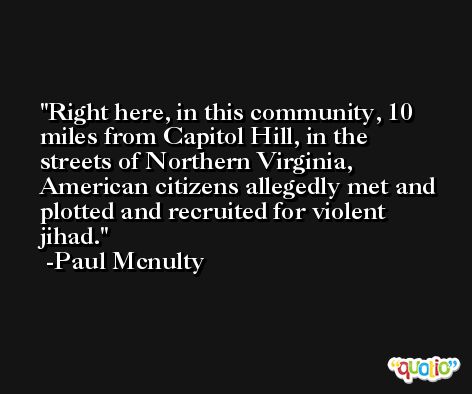Right here, in this community, 10 miles from Capitol Hill, in the streets of Northern Virginia, American citizens allegedly met and plotted and recruited for violent jihad. -Paul Mcnulty