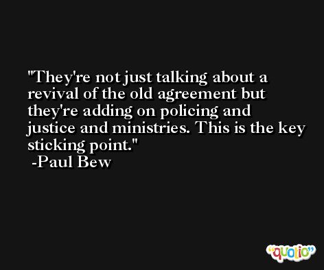They're not just talking about a revival of the old agreement but they're adding on policing and justice and ministries. This is the key sticking point. -Paul Bew