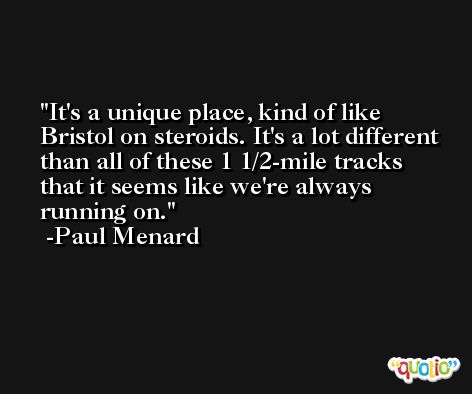 It's a unique place, kind of like Bristol on steroids. It's a lot different than all of these 1 1/2-mile tracks that it seems like we're always running on. -Paul Menard