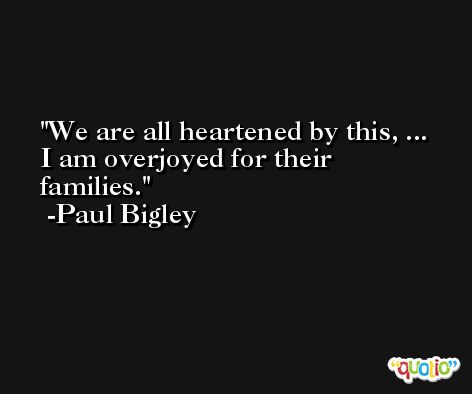 We are all heartened by this, ... I am overjoyed for their families. -Paul Bigley