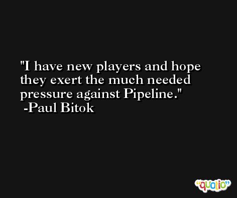 I have new players and hope they exert the much needed pressure against Pipeline. -Paul Bitok