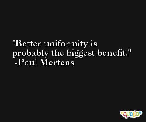 Better uniformity is probably the biggest benefit. -Paul Mertens