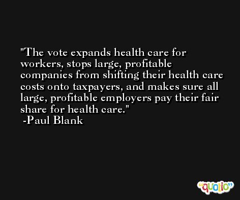 The vote expands health care for workers, stops large, profitable companies from shifting their health care costs onto taxpayers, and makes sure all large, profitable employers pay their fair share for health care. -Paul Blank