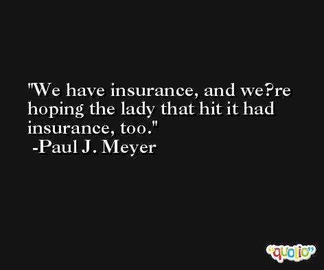 We have insurance, and we?re hoping the lady that hit it had insurance, too. -Paul J. Meyer