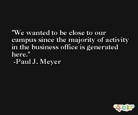 We wanted to be close to our campus since the majority of activity in the business office is generated here. -Paul J. Meyer