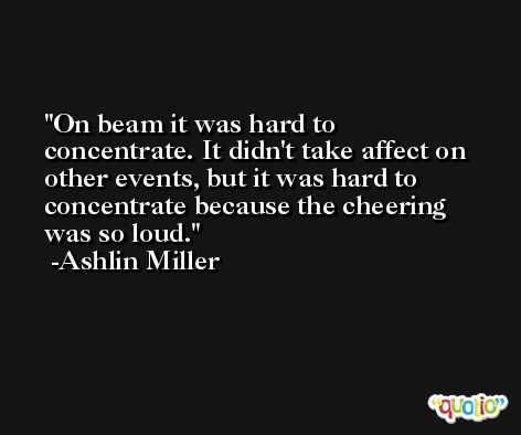 On beam it was hard to concentrate. It didn't take affect on other events, but it was hard to concentrate because the cheering was so loud. -Ashlin Miller