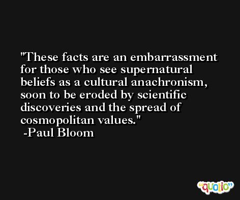 These facts are an embarrassment for those who see supernatural beliefs as a cultural anachronism, soon to be eroded by scientific discoveries and the spread of cosmopolitan values. -Paul Bloom
