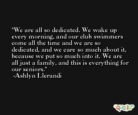 We are all so dedicated. We wake up every morning, and our club swimmers come all the time and we are so dedicated, and we care so much about it, because we put so much into it. We are all just a family, and this is everything for our seniors. -Ashlyn Llerandi