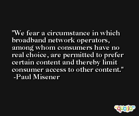 We fear a circumstance in which broadband network operators, among whom consumers have no real choice, are permitted to prefer certain content and thereby limit consumer access to other content. -Paul Misener