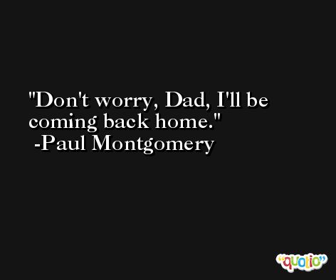 Don't worry, Dad, I'll be coming back home. -Paul Montgomery