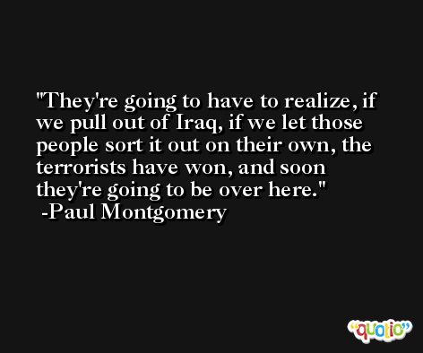 They're going to have to realize, if we pull out of Iraq, if we let those people sort it out on their own, the terrorists have won, and soon they're going to be over here. -Paul Montgomery