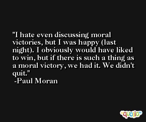 I hate even discussing moral victories, but I was happy (last night). I obviously would have liked to win, but if there is such a thing as a moral victory, we had it. We didn't quit. -Paul Moran
