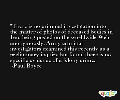 There is no criminal investigation into the matter of photos of deceased bodies in Iraq being posted on the worldwide Web anonymously. Army criminal investigators examined this recently as a preliminary inquiry but found there is no specific evidence of a felony crime. -Paul Boyce