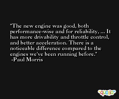 The new engine was good, both performance-wise and for reliability, ... It has more drivability and throttle control, and better acceleration. There is a noticeable difference compared to the engines we've been running before. -Paul Morris