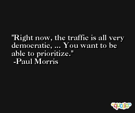 Right now, the traffic is all very democratic, ... You want to be able to prioritize. -Paul Morris